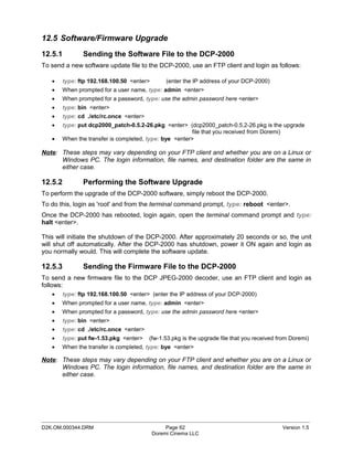 12.5 Software/Firmware Upgrade
12.5.1        Sending the Software File to the DCP-2000
To send a new software update file to the DCP-2000, use an FTP client and login as follows:

   •   type: ftp 192.168.100.50 <enter>        (enter the IP address of your DCP-2000)
   •   When prompted for a user name, type: admin <enter>
   •   When prompted for a password, type: use the admin password here <enter>
   •   type: bin <enter>
   •   type: cd ./etc/rc.once <enter>
   •   type: put dcp2000_patch-0.5.2-26.pkg <enter> (dcp2000_patch-0.5.2-26.pkg is the upgrade
                                                        file that you received from Doremi)
   •   When the transfer is completed, type: bye <enter>

Note: These steps may vary depending on your FTP client and whether you are on a Linux or
      Windows PC. The login information, file names, and destination folder are the same in
      either case.

12.5.2        Performing the Software Upgrade
To perform the upgrade of the DCP-2000 software, simply reboot the DCP-2000.
To do this, login as 'root' and from the terminal command prompt, type: reboot <enter>.
Once the DCP-2000 has rebooted, login again, open the terminal command prompt and type:
halt <enter>.

This will initiate the shutdown of the DCP-2000. After approximately 20 seconds or so, the unit
will shut off automatically. After the DCP-2000 has shutdown, power it ON again and login as
you normally would. This will complete the software update.

12.5.3        Sending the Firmware File to the DCP-2000
To send a new firmware file to the DCP JPEG-2000 decoder, use an FTP client and login as
follows:
   •   type: ftp 192.168.100.50 <enter> (enter the IP address of your DCP-2000)
   •   When prompted for a user name, type: admin <enter>
   •   When prompted for a password, type: use the admin password here <enter>
   •   type: bin <enter>
   •   type: cd ./etc/rc.once <enter>
   •   type: put fw-1.53.pkg <enter>    (fw-1.53.pkg is the upgrade file that you received from Doremi)
   •   When the transfer is completed, type: bye <enter>

Note: These steps may vary depending on your FTP client and whether you are on a Linux or
      Windows PC. The login information, file names, and destination folder are the same in
      either case.




_____________________________________________________________________________________________
D2K.OM.000344.DRM                              Page 62                                      Version 1.5
                                          Doremi Cinema LLC
 