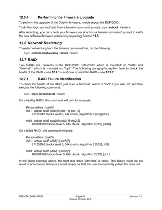 12.5.4         Performing the Firmware Upgrade
To perform the upgrade of the Dolphin firmware, simply reboot the DCP-2000.
To do this, login as 'root' and from a terminal command prompt, type: reboot <enter>.
After rebooting, you can check your firmware version from a terminal command prompt to verify
the new software/firmware versions by repeating Section 12.3.

12.6 Network Restarting
To restart networking from the terminal command line, do the following:
   type: /etc/init.d/networking restart <enter>

12.7 RAID
Two RAIDs are presents in the DCP-2000: “/dev/md0” which is mounted on “/data” and
‘/dev/md1” which is mounted on “/opt”. The following paragraphs explain how to check the
health of the RAID – see 12.7.1 – and how to reinit the RAID – see 12.7.2.

12.7.1         RAID Failure Identification
To check the health of the RAID, just open a terminal, switch to “root” if you are not, and then
execute the following command:

   type: more /proc/mdstat <enter>

On a healthy RAID, this command will print for example:

     Personalities : [raid5]
     md1 : active raid5 sda1[0] sdb1[1] sdc1[2]
         21125248 blocks level 5, 64k chunk, algorithm 2 [3/3] [UUU]

     md0 : active raid5 sda2[0] sdb2[1] sdc2[2]
        760291968 blocks level 5, 64k chunk, algorithm 2 [3/3] [UUU]

On a failed RAID, this command will print:

     Personalities : [raid5]
     md1 : active raid5 sdb1[1] sdc1[2]
         21125248 blocks level 5, 64k chunk, algorithm 2 [3/2] [_UU]

     md0 : active raid5 sdb2[1] sdc2[2]
        760291968 blocks level 5, 64k chunk, algorithm 2 [3/2] [_UU]

In the failed example above, the hard disk drive “/dev/sda” is failed. This failure could be the
result of a hardware failure or it could simply be that the user inadvertently pulled the drive out.




_____________________________________________________________________________________________
D2K.OM.000344.DRM                            Page 63                                     Version 1.5
                                        Doremi Cinema LLC
 