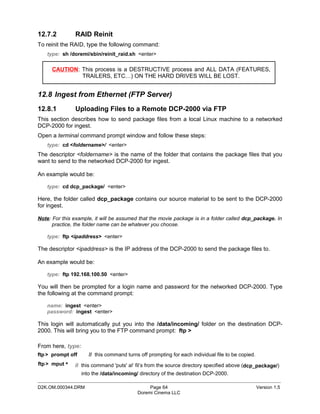 12.7.2         RAID Reinit
To reinit the RAID, type the following command:
   type: sh /doremi/sbin/reinit_raid.sh <enter>

      CAUTION: This process is a DESTRUCTIVE process and ALL DATA (FEATURES,
               TRAILERS, ETC…) ON THE HARD DRIVES WILL BE LOST.


12.8 Ingest from Ethernet (FTP Server)
12.8.1         Uploading Files to a Remote DCP-2000 via FTP
This section describes how to send package files from a local Linux machine to a networked
DCP-2000 for ingest.
Open a terminal command prompt window and follow these steps:
   type: cd <foldername>/ <enter>
The descriptor <foldername> is the name of the folder that contains the package files that you
want to send to the networked DCP-2000 for ingest.

An example would be:

   type: cd dcp_package/ <enter>

Here, the folder called dcp_package contains our source material to be sent to the DCP-2000
for ingest.

Note: For this example, it will be assumed that the movie package is in a folder called dcp_package. In
      practice, the folder name can be whatever you choose.

   type: ftp <ipaddress> <enter>

The descriptor <ipaddress> is the IP address of the DCP-2000 to send the package files to.

An example would be:

   type: ftp 192.168.100.50 <enter>

You will then be prompted for a login name and password for the networked DCP-2000. Type
the following at the command prompt:

   name: ingest <enter>
   password: ingest <enter>

This login will automatically put you into the /data/incoming/ folder on the destination DCP-
2000. This will bring you to the FTP command prompt: ftp >

From here, type:
ftp > prompt off     // this command turns off prompting for each individual file to be copied.
ftp > mput *   // this command 'puts' al‘ fil’s from the source directory specified above (dcp_package/)
                 into the /data/incoming/ directory of the destination DCP-2000.
_____________________________________________________________________________________________
D2K.OM.000344.DRM                              Page 64                                            Version 1.5
                                          Doremi Cinema LLC
 