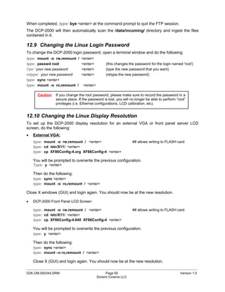 When completed, type: bye <enter> at the command prompt to quit the FTP session.
The DCP-2000 will then automatically scan the /data/incoming/ directory and ingest the files
contained in it.

12.9 Changing the Linux Login Password
To change the DCP-2000 login password, open a terminal window and do the following:
type: mount -o rw,remount / <enter>
type: passwd root           <enter>             (this changes the password for the login named 'root')
t‘pe: ’your new password    <enter>             (type the new password that you want)
retype: your new password   <enter>             (retype the new password)
type: sync <enter>
type: mount -o ro,remount / <enter>

      Caution: If you change the root password, please make sure to record the password in a
               secure place. If the password is lost, you will no longer be able to perform “root”
               privileges (i.e. Ethernet configurations, LCD calibration, etc).


12.10 Changing the Linux Display Resolution
To set up the DCP-2000 display resolution for an external VGA or front panel server LCD
screen, do the following:
•   External VGA:
    type: mount -o rw,remount / <enter>                         ## allows writing to FLASH card
    type: cd /etc/X11/ <enter>
    type: cp XF86Config-4.org XF86Config-4 <enter>

    You will be prompted to overwrite the previous configuration.
    Type: y <enter>

    Then do the following:
    type: sync <enter>
    type: mount -o ro,remount / <enter>

Close X windows (GUI) and login again. You should now be at the new resolution.

•   DCP-2000 Front Panel LCD Screen:

    type: mount -o rw,remount / <enter>                         ## allows writing to FLASH card
    type: cd /etc/X11/ <enter>
    type: cp XF86Config-4.640 XF86Config-4 <enter>

    You will be prompted to overwrite the previous configuration.
    type: y <enter>

    Then do the following:
    type: sync <enter>
    type: mount –o ro,remount / <enter>

    Close X (GUI) and login again. You should now be at the new resolution.
_____________________________________________________________________________________________
D2K.OM.000344.DRM                              Page 65                                        Version 1.5
                                          Doremi Cinema LLC
 