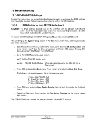 13 Troubleshooting
13.1 DCP-2000 BIOS Settings
In case the system does not complete the boot sequence upon powering up, the BIOS settings
may have to be checked. Follow the procedure below to confirm the BIOS settings.

13.1.1          BIOS Setting for Intel SE7221 Motherboard
CAUTION: The BIOS settings detailed here are for unit fitted with the SE7221 motherboard
         only – check the motherboard I/Os on the rear panel according to section 4.3.1.2 to
         know which motherboard is used on the unit.

To access the BIOS settings of the DCP-2000, press F2 just after powering ON the unit.

This will bring up the System Setup screen in the Main menu. From here, set the system date
and time if necessary.

   o   Select the Advanced menu, enable AHCI mode, scroll down to IDE Configuration and
       press <enter>. Verify that the drives are present on Primary IDE Master, Primary IDE
       Slave, Secondary IDE Master, Third IDE Master.

   o   Go to Third IDE Master and press <enter>.

       Verify that the Third IDE Master says:

       Vendor     PQI IDE DiskOnModule       (This is the boot device for the DSV-J2. It is a
                                             flash drive)

   o   Press ESC and select the Boot menu. Press <enter> and select the Hard Disk Drive.

       The following info should appear – this is the boot drive order:

                      1st Drive [3M-PQI IDE Dis]
                      2nd Drive [PM-Hitachi HDT]
                      3rd Drive [PS-Hitachi HDT]
                      4th Drive [SM-Hitachi HDT]

   o   Press ESC and go to the Boot Device Priority. Set the flash drive to be the first boot
       device.

   o   Select the Exit menu. Press <enter> for Exit Saving Changes. At the prompt, press
       'OK' <enter>.

The DCP-2000 will now continue the boot process with the new BIOS settings.




_____________________________________________________________________________________________
D2K.OM.000344.DRM                            Page 66                                    Version 1.5
                                        Doremi Cinema LLC
 