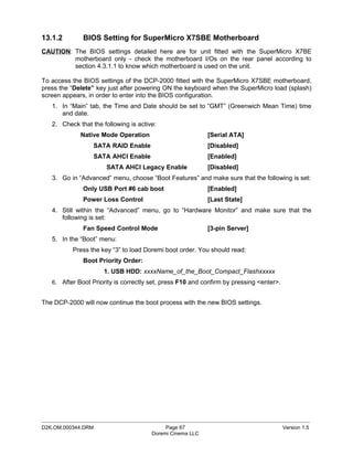 13.1.2        BIOS Setting for SuperMicro X7SBE Motherboard
CAUTION: The BIOS settings detailed here are for unit fitted with the SuperMicro X7BE
         motherboard only - check the motherboard I/Os on the rear panel according to
         section 4.3.1.1 to know which motherboard is used on the unit.

To access the BIOS settings of the DCP-2000 fitted with the SuperMicro X7SBE motherboard,
press the “Delete” key just after powering ON the keyboard when the SuperMicro load (splash)
screen appears, in order to enter into the BIOS configuration.
   1. In “Main” tab, the Time and Date should be set to “GMT” (Greenwich Mean Time) time
      and date.
   2. Check that the following is active:
             Native Mode Operation                         [Serial ATA]
                  SATA RAID Enable                         [Disabled]
                  SATA AHCI Enable                         [Enabled]
                      SATA AHCI Legacy Enable              [Disabled]
   3. Go in “Advanced” menu, choose “Boot Features” and make sure that the following is set:
              Only USB Port #6 cab boot                    [Enabled]
              Power Loss Control                           [Last State]
   4. Still within the “Advanced” menu, go to “Hardware Monitor” and make sure that the
      following is set:
              Fan Speed Control Mode                       [3-pin Server]
   5. In the “Boot” menu:
          Press the key “3” to load Doremi boot order. You should read:
              Boot Priority Order:
                     1. USB HDD: xxxxName_of_the_Boot_Compact_Flashxxxxx
   6. After Boot Priority is correctly set, press F10 and confirm by pressing <enter>.


The DCP-2000 will now continue the boot process with the new BIOS settings.




_____________________________________________________________________________________________
D2K.OM.000344.DRM                           Page 67                                      Version 1.5
                                       Doremi Cinema LLC
 