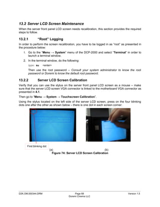 13.2 Server LCD Screen Maintenance
When the server front panel LCD screen needs recalibration, this section provides the required
steps to follow.

13.2.1         “Root” Logging
In order to perform the screen recalibration, you have to be logged in as “root” as presented in
the procedure below:
   1. Go to the “Menu → System” menu of the DCP-2000 and select “Terminal” in order to
       launch a terminal window.
   2. In the terminal window, do the following:
       type: su     <enter>
       Then use the root password – Consult your system administrator to know the root
       password or Doremi to know the default root password.

13.2.2         Server LCD Screen Calibration
Verify that you can use the stylus on the server front panel LCD screen as a mouse – make
sure that the server LCD screen VGA connector is linked to the motherboard VGA connector as
presented in 4.1.
Then go to “Menu → System → Touchscreen Calibration”.
Using the stylus located on the left side of the server LCD screen, press on the four blinking
dots one after the other as shown below – there is one dot in each screen corner:




      First blinking dot
                           (a)                                     (b)
                             Figure 74: Server LCD Screen Calibration




_____________________________________________________________________________________________
D2K.OM.000344.DRM                             Page 68                                Version 1.5
                                         Doremi Cinema LLC
 
