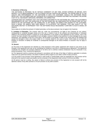 8. Disclaimer of Warranty.
THE SOFTWARE IS PROVIDED “AS IS” WITHOUT WARRANTY OF ANY KIND, EITHER EXPRESS OR IMPLIED, WITH
RESPECT TO ITS MERCHANDABILITY OR ITS FITNESS FOR ANY PARTICULAR PURPOSE. THE ENTIRE RISK AS TO THE
QUALITY AND PERFORMANCE OF THE SOFTWARE IS WITH THE CUSTOMER. SHOULD THE SOFTWARE PROVE
DEFECTIVE, THE CUSTOMER (AND NOT LICENSOR OR A LICENSOR AUTHORIZED DISTRIBUTOR) ASSUMES THE ENTIRE
COST OF ALL NECESSARY SERVICING, REPAIRING, OR CORRECTION.
LICENSOR DOES NOT WARRANT THAT THE FUNCTIONS CONTAINED IN THE SOFTWARE WILL MEET THE CUSTOMER’S
REQUIREMENTS OR THAT THE OPERATION OF THE SOFTWARE WILL BE UNINTERRUPTED OR ERROR FREE OR THAT
DEFECTS IN THE SOFTWARE WILL BE CORRECTED. IF ANY MODEL OR SAMPLE WAS SHOWN TO THE CUSTOMER,
SUCH A MODEL OR SAMPLE WAS USED MERELY TO ILLUSTRATE THE GENERAL TYPE AND QUALITY OF THE
SOFTWARE AND NOT TO REPRESENT THAT THE SOFTWARE WOULD NECESSARILY CONFORM TO SUCH A MODEL OR
SAMPLE.
Some states do not allow the exclusion of implied warranties, so the above exclusion may not apply to the Customer.
9. Limitation of Remedies. The Licensor shall not, under any circumstances, be liable to the Customer for any indirect,
consequential or incidental damages arising out of the use, or results of use of, the software and documentation or otherwise
relating to the functioning thereof or arising out of this agreement or any breach of this agreement by the Licensor, even if the
Licensor has been advised of the possibility of such damages. Licensor’s liability to the Customer for actual damages for any cause
whatsoever, and regardless of the form of the action, will be limited to the greater of $300 or the money paid for the Software that
caused the damages or that is the subject matter of, or is directly related to, the cause of action. Some states do not allow the
limitation or exclusion of liability for incidental or consequential damages so the above limitation or exclusion may not apply to
customer.
10. General.
(a) The terms of this Agreement are intended as a final expression of the parties’ agreement with respect to such terms as are
included in this Agreement and may not be contradicted by evidence of any prior or contemporaneous agreement. This Agreement
constitutes the complete and exclusive statement of its terms and no extrinsic evidence whatsoever may be introduced in any
judicial proceeding, if any, involving this Agreement.
(b) This Agreement shall be construed and enforced in accordance with the laws of the State of California applicable to contracts
made and to be performed entirely in the State of California without regard to such state’s conflict of laws provisions.
(c) If any portion of any provision of this Agreement is ruled invalid or unenforceable under any applicable law, that provision will be
enforced to the maximum extent permissible, and the remainder of this Agreement shall continue in full force and effect.
(d) All waivers must be in writing. Any waiver or failure to enforce any provision of this Agreement on one occasion will not be
deemed a waiver of any other provision or of such provision on any other occasion.




_____________________________________________________________________________________________
D2K.OM.000344.DRM                                           Page 7                                                       Version 1.5
                                                       Doremi Cinema LLC
 