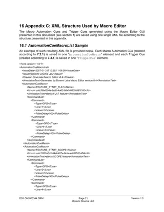 16 Appendix C: XML Structure Used by Macro Editor
The Macro Automation Cues and Trigger Cues generated using the Macro Editor GUI
presented in this document (see section 7) are saved using one single XML file according to the
structure presented in this appendix.

16.1 AutomationCueMacroList Sample
An example of such resulting XML file is provided below. Each Macro Automation Cue (created
according to 7.2.1) is saved in one “AutomationCueMacro” element and each Trigger Cue
(created according to 7.3.1) is saved in one “TriggerCue” element.
<?xml version=”1.0”?>
<AutomationCueMacroList>
  <IssueDate>2007-01-31T10:25:11-08:00</IssueDate>
  <Issuer>Doremi Cinema LLC</Issuer>
  <Creator>CineLister Macro Editor v0.4</Creator>
  <AnnotationText>Generated by Doremi Labs Macro Editor version 0.4</AnnotationText>
  <AutomationCueMacro>
      <Name>FEATURE_START_FLAT</Name>
      <Id>urn:uuid:f9bd304e-8c81-4a62-8de5-0805fd91f160</Id>
      <AnnotationText>start a FLAT feature</AnnotationText>
      <CommandList>
          <Command>
             <Type>GPO</Type>
             <Line>1</Line>
             <Value>2</Value>
             <PulseDelay>500</PulseDelay>
          </Command>
          <Command>
              <Type>GPO</Type>
              <Line>4</Line>
              <Value>2</Value>
              <PulseDelay>500</PulseDelay>
          </Command>
      </CommandList>
   </AutomationCueMacro>
   <AutomationCueMacro>
      <Name>FEATURE_START_SCOPE</Name>
      <Id>urn:uuid:3922e0c2-84af-407a-9cde-edd8f551af94</Id>
      <AnnotationText>start a SCOPE feature</AnnotationText>
      <CommandList>
          <Command>
             <Type>GPO</Type>
             <Line>2</Line>
             <Value>2</Value>
             <PulseDelay>500</PulseDelay>
          </Command>
          <Command>
             <Type>GPO</Type>
             <Line>4</Line>

_____________________________________________________________________________________________
D2K.OM.000344.DRM                                 Page 71                              Version 1.5
                                             Doremi Cinema LLC
 