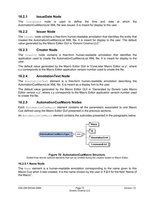 16.2.1         IssueDate Node
The IssueDate node is used to define the time and date at                                           which    the
AutomationCueMacroList XML file was issued. It is meant for display to the user.

16.2.2         Issuer Node
The Issuer node contains a free-form human-readable annotation that identifies the entity that
created the AutomationCueMacroList XML file. It is meant for display to the user. The default
value generated by the Macro Editor GUI is “Doremi Cinema LLC”.

16.2.3         Creator Node
The Creator node contains a free-form human-readable annotation that identifies the
application used to create the AutomationCueMacroList XML file. It is meant for display to the
user.
The default value generated by the Macro Editor GUI is “CineLister Macro Editor vx.y”, where
x.y corresponds to the Macro Editor application version number used to create the file.

16.2.4         AnnotationText Node
The AnnotationText element is a free-form human-readable annotation describing the
AutomationCueMacroList XML file. It is meant as a display hint to the user.
The default value generated by the Macro Editor GUI is “Generated by Doremi Labs Macro
Editor version x.y”, where x.y corresponds to the Macro Editor application version number used
to create the file.

16.2.5         AutomationCueMacro Nodes
Each AutomationCueMacro element contains all the parameters associated to one Macro
Cue defined using the Macro Editor GUI presented in the previous sections.
An AutomationCueMacro element contains the subnodes presented in the paragraphs below.




                           Figure 76: AutomationCueMacro Structure.
      Dotted lines denote optional elements that can be omitted during the creation based on Macro Editor.

16.2.5.1 Name Node
The Name element is a human-readable annotation corresponding to the name given to this
Macro Cue when it was created. It is the name chosen by the user in 7.2.1 for the field “Name of
the Macro”.


_____________________________________________________________________________________________
D2K.OM.000344.DRM                                    Page 73                                         Version 1.5
                                                Doremi Cinema LLC
 