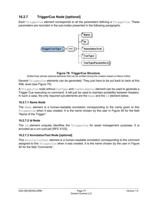 16.2.7         TriggerCue Node [optional]
Each TriggerCue element corresponds to all the parameters defining a TriggerCue. These
parameters are recorded in the sub-nodes presented in the following paragraphs.




                                  Figure 78: TriggerCue Structure.
      Dotted lines denote optional elements that can be omitted during the creation based on Macro Editor.

Several TriggerCue elements can be generated. They just have to be put back to back at this
XML level (see Figure 75).
A TriggerCue node without CueType and CueParameter element can be used to generate a
Trigger Cue executing no command. It will just be used to maintain portability between theaters.
In such a case, the only required sub-elements are the Name and the Id element below.

16.2.7.1 Name Node
The Name element is a human-readable annotation corresponding to the name given to this
TriggerCue when it was created. It is the name chosen by the user in Figure 40 for the field
“Name of the Trigger”.

16.2.7.2 Id Node
The Id element uniquely identifies the TriggerCue for asset management purposes. It is
encoded as a urn:uuid per [RFC 4122].

16.2.7.3 AnnotationText Node [optional]
This AnnotationText element is a human-readable annotation corresponding to the comment
assigned to this TriggerCue when it was created. It is the name chosen by the user in Figure
40 for the field “Comments”.




_____________________________________________________________________________________________
D2K.OM.000344.DRM                                    Page 77                                         Version 1.5
                                                Doremi Cinema LLC
 