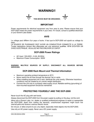 WARNING!!

                              THIS DEVICE MUST BE GROUNDED.


                                        IMPORTANT
Power requirements for electrical equipment vary from area to area. Please ensure that your
DCP-2000 meets the power requirements in your area. If in doubt, consult a qualified electrician
or your Doremi Labs dealer.

                                             AVIS
Le voltage peut différer d’un pays a l’autre. Il faut que le DCP-2000 soit ajusté au voltage du
pays.
LA SOURCE DE PUISSANCE DOIT AVOIR UN CONDUCTEUR CONNECTE A LA TERRE.
Toutes réparations doivent être effectuées par une personne qualifiée. AFIN D’EVITER UN
CHOC ELECTRIQUE, VEUILLEZ NE PAS ENLEVER LE CAPOT.

                               DCP-2000 Power Ratings
   •   AC Input: 100-240V~, 6-3A, 60-50Hz
   •   Maximum Power Consumption: 300W



WARNING: MULTIPLE        SOURCES      OF   SUPPLY;    DISCONNECT      ALL    SOURCES     BEFORE
SERVICING.

               DCP-2000 Rack Mount and Thermal Information
   •   Maximum operating ambient temperature is 35°C.
   •   Never restrict the air flow through the devices’ fan or vents.
   •   When installing equipment into a rack, distribute the units evenly. Otherwise hazardous
       conditions may be created by an uneven weight distribution.
   •   Connect the unit only to a properly rated supply circuit. Reliable earthing (grounding) of
       rack-mounted equipment should be maintained


                PROTECTING YOURSELF AND THE DCP-2000
Never touch the AC plug with wet hands.
Always disconnect the DCP-2000 from the power supply by pulling on the plug, not the cord.
Allow only a Doremi Labs, Inc. dealer or qualified professional engineer to repair or reassemble
the DCP-2000. Apart from voiding the warranty, unauthorized engineers might touch live
internal parts and receive a serious electric shock.
Do not put, or allow anyone to put, any object, especially metal objects into the DCP-2000.
Use only an AC power supply. Never use a DC power supply.
_____________________________________________________________________________________________
D2K.OM.000344.DRM                           Page 8                                      Version 1.5
                                       Doremi Cinema LLC
 