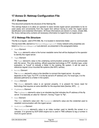 17 Annex D: Netmap Configuration File
17.1 Overview
This document presents the structure of the Netmap file.
The netmap feature is to allow an operator to store remote ingest server parameters to be re-
used easily and conveniently from the ingest GUI without having to enter the ingest server
identification and credential information. All those informations are stored in a basic, simple XML
file. Every netmap entry contains all necessary information to ingest from an ingest server.

17.2 Netmap File Structure
The file is a regular, valid UTF8 XML file. It is located in /doremi/etc folder.
The top level XML element is <NetworkMappingList>. Every network entry properties are
listed in a <NetworkMapping> sub-element, as presented in the paragraphs below.
•   Name Element
    The Name element's value is the human readable name that will be displayed to the operator
    to identify this ingest server.
•   Type Element
    The Type element's value is the underlying communication protocol used to communicate
    with the server. The only working, official supported technology is FTP. Another type, under
    evaluation, is "Local" to indicate a folder in the existing file system. It will be used to
    reference regular Linux mounted file systems (like NFS, samba).
• Server Element
    The Server element's value is the identifier to connect the ingest server - its syntax
    depends on the Type. For FTP, it is the ftp server's IP address (v4). For local type, it is the
    absolute pathname to a folder in the system.
•   Share Element
    The Share element's value is an ignored property. It is present for future need for
    technology that requires an extra identifier for the exported data (Samba, NFS, …).
•   FtpRemote Element
    The FtpRemote element's value is an obsolete tag that indicates the IP address of the ftp
    server. It is basically an alias for <Server>, forcing <Type> to "ftp".
•   User Element
    The User element's value and the Password element's value are the credential used to
    establish communication with the ingest server.
•   Auditorium Element
    The Auditorium element's value is an index number used to identify the screen in a
    complex. It is ignored by DCP-2000 engine but is used in TMS software to tag a number in
    front of a given server.

_____________________________________________________________________________________________
D2K.OM.000344.DRM                                Page 84                                   Version 1.5
                                            Doremi Cinema LLC
 