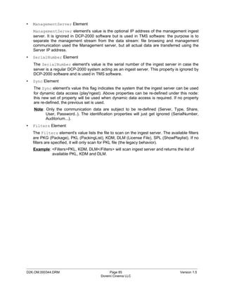 •   ManagementServer Element
    ManagementServer element's value is the optional IP address of the management ingest
    server. It is ignored in DCP-2000 software but is used in TMS software: the purpose is to
    separate the management stream from the data stream: file browsing and management
    communication used the Management server, but all actual data are transferred using the
    Server IP address.
•   SerialNumber Element
    The SerialNumber element's value is the serial number of the ingest server in case the
    server is a regular DCP-2000 system acting as an ingest server. This property is ignored by
    DCP-2000 software and is used in TMS software.
•   Sync Element
    The Sync element's value this flag indicates the system that the ingest server can be used
    for dynamic data access (play'ngest). Above properties can be re-defined under this node:
    this new set of property will be used when dynamic data access is required. If no property
    are re-defined, the previous set is used.
    Note: Only the communication data are subject to be re-defined (Server, Type, Share,
          User, Password..). The identification properties will just get ignored (SerialNumber,
          Auditorium...).
•   Filters Element
    The Filters element's value lists the file to scan on the ingest server. The available filters
    are PKG (Package), PKL (PackingList), KDM, DLM (License File), SPL (ShowPlaylist). If no
    filters are specified, it will only scan for PKL file (the legacy behavior).
    Example: <Filters>PKL, KDM, DLM</Filters> will scan ingest server and returns the list of
             available PKL, KDM and DLM.




_____________________________________________________________________________________________
D2K.OM.000344.DRM                              Page 85                                 Version 1.5
                                          Doremi Cinema LLC
 