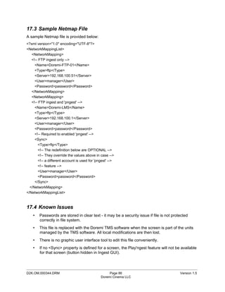 17.3 Sample Netmap File
A sample Netmap file is provided below:
<?xml version="1.0" encoding="UTF-8"?>
<NetworkMappingList>
   <NetworkMapping>
   <!-- FTP ingest only -->
     <Name>Doremi-FTP-01</Name>
     <Type>ftp</Type>
     <Server>192.168.100.51</Server>
     <User>manager</User>
     <Password>password</Password>
   </NetworkMapping>
   <NetworkMapping>
   <!-- FTP ingest and 'pngest' -->
     <Name>Doremi-LMS</Name>
     <Type>ftp</Type>
     <Server>192.168.100.1</Server>
     <User>manager</User>
     <Password>password</Password>
     <!-- Required to enabled 'pngest' -->
     <Sync>
       <Type>ftp</Type>
       <!-- The redefinition below are OPTIONAL -->
       <!-- They override the values above in case -->
       <!-- a different account is used for 'pngest' -->
       <!-- feature -->
       <User>manager</User>
       <Password>password</Password>
     </Sync>
  </NetworkMapping>
</NetworkMappingList>



17.4 Known Issues
    •   Passwords are stored in clear text - it may be a security issue if file is not protected
        correctly in file system.
    •   This file is replaced with the Doremi TMS software when the screen is part of the units
        managed by the TMS software. All local modifications are then lost.
    •   There is no graphic user interface tool to edit this file conveniently.
    •   If no <Sync> property is defined for a screen, the Play'ngest feature will not be available
        for that screen (button hidden in Ingest GUI).


_____________________________________________________________________________________________
D2K.OM.000344.DRM                                   Page 86                                Version 1.5
                                               Doremi Cinema LLC
 
