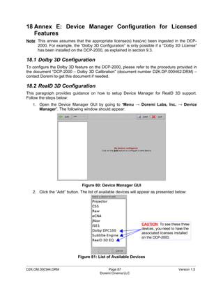 18 Annex E: Device Manager Configuration for Licensed
   Features
Note: This annex assumes that the appropriate license(s) has(ve) been ingested in the DCP-
      2000. For example, the “Dolby 3D Configuration” is only possible if a “Dolby 3D License”
      has been installed on the DCP-2000, as explained in section 9.3.

18.1 Dolby 3D Configuration
To configure the Dolby 3D feature on the DCP-2000, please refer to the procedure provided in
the document “DCP-2000 – Dolby 3D Calibration” (document number D2K.DP.000462.DRM) –
contact Doremi to get this document if needed.

18.2 RealD 3D Configuration
This paragraph provides guidance on how to setup Device Manager for RealD 3D support.
Follow the steps below:
   1. Open the Device Manager GUI by going to “Menu → Doremi Labs, Inc. → Device
       Manager”. The following window should appear:




                               Figure 80: Device Manager GUI
   2. Click the “Add” button. The list of available devices will appear as presented below:




                                                                 CAUTION: To see these three
                                                                 devices, you need to have the
                                                                 associated licenses installed
                                                                 on the DCP-2000.




                            Figure 81: List of Available Devices
_____________________________________________________________________________________________
D2K.OM.000344.DRM                             Page 87                                  Version 1.5
                                         Doremi Cinema LLC
 