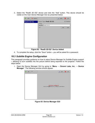 3. Select the “RealD 3D EQ” device and click the “Add” button. This device should be
      visible on the main Device Manager GUI as presented below:




                          Figure 82: “RealD 3D EQ” Device Added
   4. To complete the setup, click the “Save” button – you will be asked for a password.

18.3 Subtitle Engine Configuration
This paragraph provides guidance on how to setup Device Manager for Subtitle Engine support
– allowing to burn subtitles into the picture before being exported to the projector. Follow the
steps below:
   1. Open the Device Manager GUI by going to “Menu → Doremi Labs, Inc. → Device
       Manager”. The following window should appear:




                               Figure 83: Device Manager GUI




_____________________________________________________________________________________________
D2K.OM.000344.DRM                             Page 88                                Version 1.5
                                         Doremi Cinema LLC
 