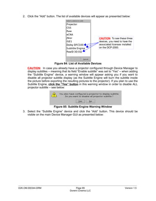 2. Click the “Add” button. The list of available devices will appear as presented below:




                                                                   CAUTION: To see these three
                                                                   devices, you need to have the
                                                                   associated licenses installed
                                                                   on the DCP-2000.




                             Figure 84: List of Available Devices
       CAUTION: In case you already have a projector configured through Device Manager to
       display subtitles – meaning that its field “Enable subtitle” was set to “Yes” – when adding
       the “Subtitle Engine” device, a warning window will appear asking you if you want to
       disable all projector subtitle display (as the Subtitle Engine will burn the subtitle inside
       the picture before exporting the resulting pictures to the projector). If you plan to use the
       Subtitle Engine, click the “Yes” button in this warning window in order to disable ALL
       projector subtitle – see below:




                             Figure 85: Subtitle Engine Warning Window
   3. Select the “Subtitle Engine” device and click the “Add” button. This device should be
      visible on the main Device Manager GUI as presented below:




_____________________________________________________________________________________________
D2K.OM.000344.DRM                              Page 89                                   Version 1.5
                                          Doremi Cinema LLC
 