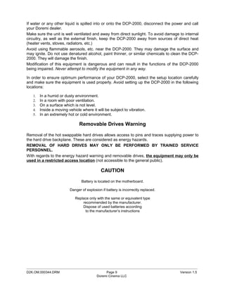 If water or any other liquid is spilled into or onto the DCP-2000, disconnect the power and call
your Doremi dealer.
Make sure the unit is well ventilated and away from direct sunlight. To avoid damage to internal
circuitry, as well as the external finish, keep the DCP-2000 away from sources of direct heat
(heater vents, stoves, radiators, etc.)
Avoid using flammable aerosols, etc. near the DCP-2000. They may damage the surface and
may ignite. Do not use denatured alcohol, paint thinner, or similar chemicals to clean the DCP-
2000. They will damage the finish.
Modification of this equipment is dangerous and can result in the functions of the DCP-2000
being impaired. Never attempt to modify the equipment in any way.

In order to ensure optimum performance of your DCP-2000, select the setup location carefully
and make sure the equipment is used properly. Avoid setting up the DCP-2000 in the following
locations:

   1.   In a humid or dusty environment.
   2.   In a room with poor ventilation.
   3.   On a surface which is not level.
   4.   Inside a moving vehicle where it will be subject to vibration.
   5.   In an extremely hot or cold environment.

                               Removable Drives Warning

Removal of the hot swappable hard drives allows access to pins and traces supplying power to
the hard drive backplane. These are considered as energy hazards.
REMOVAL OF HARD DRIVES MAY ONLY BE PERFORMED BY TRAINED SERVICE
PERSONNEL.
With regards to the energy hazard warning and removable drives, the equipment may only be
used in a restricted access location (not accessible to the general public).

                                            CAUTION

                                Battery is located on the motherboard.

                         Danger of explosion if battery is incorrectly replaced.

                            Replace only with the same or equivalent type
                                recommended by the manufacturer.
                                Dispose of used batteries according
                                 to the manufacturer’s instructions




_____________________________________________________________________________________________
D2K.OM.000344.DRM                              Page 9                                Version 1.5
                                          Doremi Cinema LLC
 