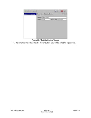 Figure 86: “Subtitle Engine” Added
   4. To complete this setup, click the “Save” button – you will be asked for a password.




_____________________________________________________________________________________________
D2K.OM.000344.DRM                            Page 90                                 Version 1.5
                                        Doremi Cinema LLC
 