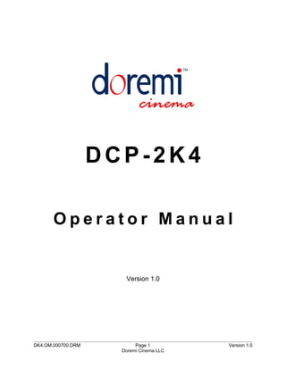 DCP-2K4

       Operator Manual


                       Version 1.0




DK4.OM.000700.DRM          Page 1         Version 1.0
                      Doremi Cinema LLC
 