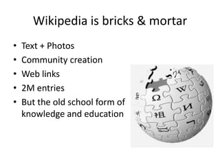 Wikipedia is bricks & mortar,[object Object],Text + Photos,[object Object],Community creation,[object Object],Web links,[object Object],2M entries,[object Object],But the old school form of                     knowledge and education,[object Object]
