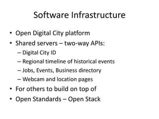 Software Infrastructure,[object Object],Open Digital City platform,[object Object],Shared servers – two-way APIs:,[object Object],Digital City ID,[object Object],Regional timeline of historical events,[object Object],Jobs, Events, Business directory,[object Object],Webcam and location pages,[object Object],For others to build on top of,[object Object],Open Standards – Open Stack,[object Object]