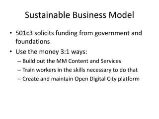 Sustainable Business Model,[object Object],501c3 solicits funding from government and foundations,[object Object],Use the money 3:1 ways:,[object Object],Build out the MM Content and Services,[object Object],Train workers in the skills necessary to do that,[object Object],Create and maintain Open Digital City platform,[object Object]