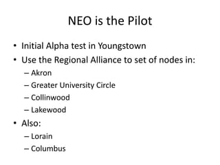 NEO is the Pilot,[object Object],Initial Alpha test in Youngstown,[object Object],Use the Regional Alliance to set of nodes in:,[object Object],Akron,[object Object],Greater University Circle,[object Object],Collinwood,[object Object],Lakewood,[object Object],Also:,[object Object],Lorain,[object Object],Columbus,[object Object]
