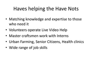 Haves helping the Have Nots,[object Object],Matching knowledge and expertise to those who need it,[object Object],Volunteers operate Live Video Help,[object Object],Master craftsmen work with Interns,[object Object],Urban Farming, Senior Citizens, Health clinics,[object Object],Wide range of job skills,[object Object]