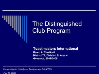 The Distinguished Club Program Toastmasters International Karen A. Threlkeld District 77, Division B, Area 4  Governor, 2008-2009 Presentation to Data Center Toastmasters Club #7864 July 23, 2008 