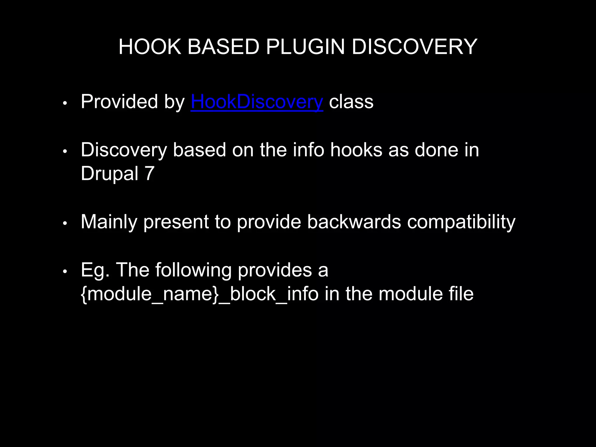 HOOK BASED PLUGIN DISCOVERY
• Provided by HookDiscovery class
• Discovery based on the info hooks as done in
Drupal 7
• Mainly present to provide backwards compatibility
• Eg. The following provides a
{module_name}_block_info in the module file
MyPluginManager::discovery = new HookDiscovery($this->moduleHandler, 'block_info');
 