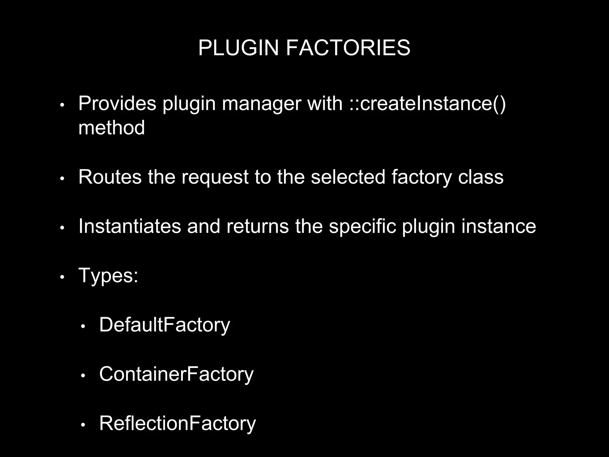 PLUGIN FACTORIES
• Provides plugin manager with ::createInstance()
method
• Routes the request to the selected factory class
• Instantiates and returns the specific plugin instance
• Types:
• DefaultFactory
• ContainerFactory
• ReflectionFactory
 