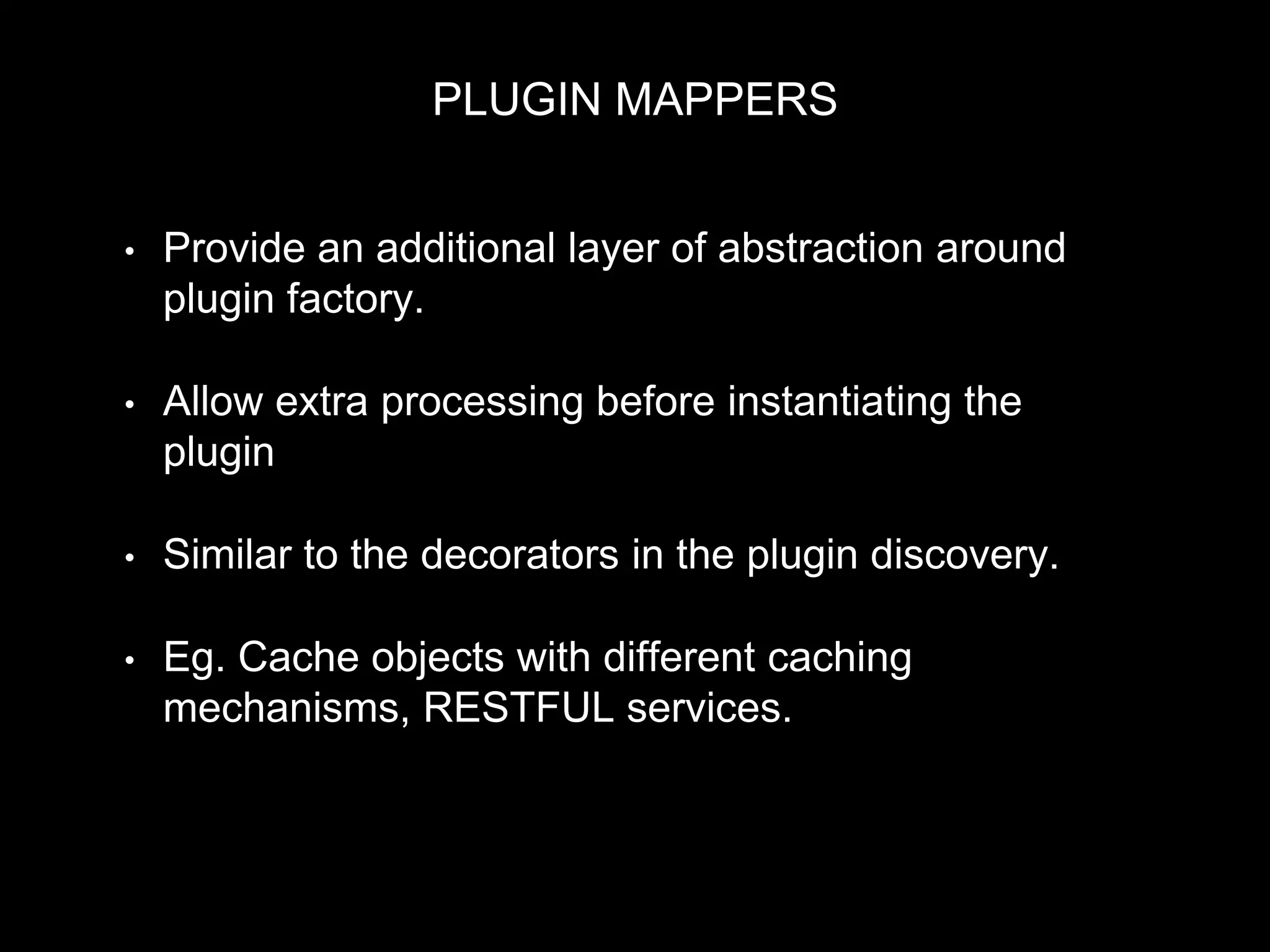 PLUGIN MAPPERS
• Provide an additional layer of abstraction around
plugin factory.
• Allow extra processing before instantiating the
plugin
• Similar to the decorators in the plugin discovery.
• Eg. Cache objects with different caching
mechanisms, RESTFUL services.
 