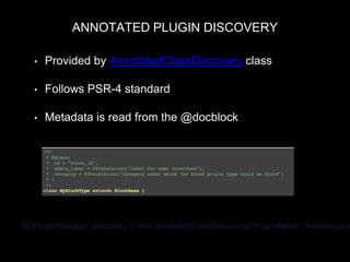 ANNOTATED PLUGIN DISCOVERY
• Provided by AnnotatedClassDiscovery class
• Follows PSR-4 standard
• Metadata is read from the @docblock
MyPluginManager::discovery = new AnnotatedClassDiscovery(‘Plugin/Block’, $namespace
 