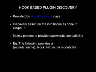 HOOK BASED PLUGIN DISCOVERY
• Provided by HookDiscovery class
• Discovery based on the info hooks as done in
Drupal 7
• Mainly present to provide backwards compatibility
• Eg. The following provides a
{module_name}_block_info in the module file
MyPluginManager::discovery = new HookDiscovery($this->moduleHandler, 'block_info');
 