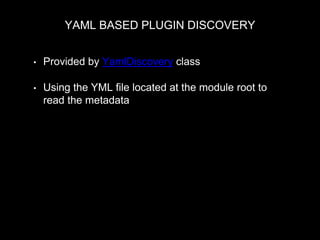 YAML BASED PLUGIN DISCOVERY
• Provided by YamlDiscovery class
• Using the YML file located at the module root to
read the metadata
MyPluginManager::discovery = new YamlDiscovery('blocks',
$module_handler->getModuleDirectories());
E.g. mymodule.blocks.yml
block:
id: "block_id"
admin_label: "Label for user interface"
category: "Category of the block"
 