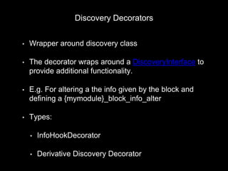 Discovery Decorators
• Wrapper around discovery class
• The decorator wraps around a DiscoveryInterface to
provide additional functionality.
• E.g. For altering a the info given by the block and
defining a {mymodule}_block_info_alter
• Types:
• InfoHookDecorator
• Derivative Discovery Decorator
 