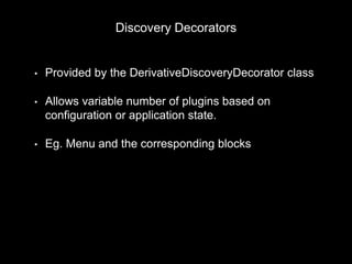 Discovery Decorators
• Provided by the DerivativeDiscoveryDecorator class
• Allows variable number of plugins based on
configuration or application state.
• Eg. Menu and the corresponding blocks
MyPluginManager::discovery = new DerivativeDiscoveryDecorator(
new HookDiscovery('block_info'));
 