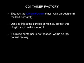 CONTAINER FACTORY
• Extends the DefaultFactory class, with an additional
method ::create()
• Used to inject the service container, so that the
plugin could make use of it
• If service container is not passed, works as the
default factory.
return $plugin_class::create(Drupal::getContainer(), $configuration,
$plugin_id, $plugin_definition);
 