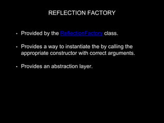 REFLECTION FACTORY
• Provided by the ReflectionFactory class.
• Provides a way to instantiate the by calling the
appropriate constructor with correct arguments.
• Provides an abstraction layer.
$arguments = $this->getInstanceArguments($reflector, $plugin_id,
$plugin_definition, $configuration);
$instance = $reflector->newInstanceArgs($arguments);
return $instance
 