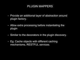 PLUGIN MAPPERS
• Provide an additional layer of abstraction around
plugin factory.
• Allow extra processing before instantiating the
plugin
• Similar to the decorators in the plugin discovery.
• Eg. Cache objects with different caching
mechanisms, RESTFUL services.
 