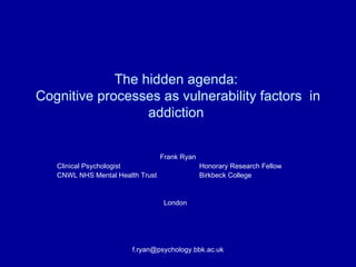 The hidden agenda:  Cognitive processes as vulnerability factors  in addiction  Frank Ryan Clinical Psychologist Honorary Research Fellow CNWL NHS Mental Health Trust  Birkbeck College   London [email_address] 