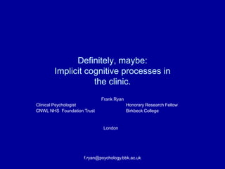 Definitely, maybe:
       Implicit cognitive processes in
                  the clinic.
                            Frank Ryan
Clinical Psychologist                    Honorary Research Fellow
CNWL NHS Foundation Trust                Birkbeck College


                             London




                    f.ryan@psychology.bbk.ac.uk
 