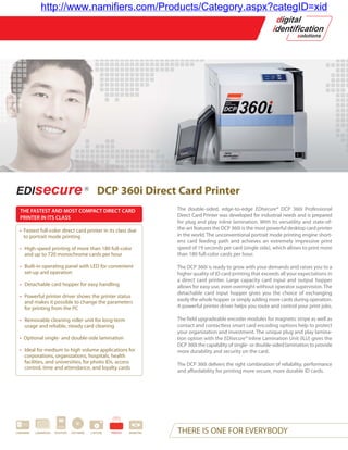 http://www.namifiers.com/Products/Category.aspx?categID=xid




                                                 DCP 360i Direct Card Printer
  THE FASTEST AND MOST COMPACT DIRECT CARD                                    The double-sided, edge-to-edge EDIsecure® DCP 360i Professional
  PRINTER IN ITS CLASS                                                        Direct Card Printer was developed for industrial needs and is prepared
                                                                              for plug and play inline lamination. With its versatility and state-of-
  • Fastest full-color direct card printer in its class due                   the-art features the DCP 360i is the most powerful desktop card printer
    to portrait mode printing                                                 in the world. The unconventional portrait mode printing engine short-
                                                                              ens card feeding path and achieves an extremely impressive print
  • High-speed printing of more than 180 full-color                           speed of 19 seconds per card (single side), which allows to print more
    and up to 720 monochrome cards per hour                                   than 180 full-color cards per hour.

  • Built-in operating panel with LED for convenient                          The DCP 360i is ready to grow with your demands and raises you to a
    set-up and operation                                                      higher quality of ID card printing that exceeds all your expectations in
                                                                              a direct card printer. Large capacity card input and output hopper
  • Detachable card hopper for easy handling                                  allows for easy use, even overnight without operator supervision. The
                                                                              detachable card input hopper gives you the choice of exchanging
  • Powerful printer driver shows the printer status
    and makes it possible to change the parameters                            easily the whole hopper or simply adding more cards during operation.
    for printing from the PC                                                  A powerful printer driver helps you route and control your print jobs.

  • Removable cleaning roller unit for long-term                              The field upgradeable encoder modules for magnetic stripe as well as
    usage and reliable, steady card cleaning                                  contact and contactless smart card encoding options help to protect
                                                                              your organization and investment. The unique plug and play lamina-
  • Optional single- and double-side lamination                               tion option with the EDIsecure® Inline Lamination Unit (ILU) gives the
                                                                              DCP 360i the capability of single- or double-sided lamination to provide
  • Ideal for medium to high volume applications for                          more durability and security on the card.
    corporations, organizations, hospitals, health
    facilities, and universities, for photo IDs, access                       The DCP 360i delivers the right combination of reliability, performance
    control, time and attendance, and loyalty cards
                                                                              and affordability for printing more secure, more durable ID cards.




CARDWARE   LAMINATION   PASSPORT   SOFTWARE   CAPTURE   PRINTER   BIOMETRIC   THERE IS ONE FOR EVERYBODY
 