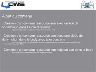 Ajout du contenu
 Création d'un contenu ressource son avec un son de
soundcloud dans l atom reference
 https://soundcloud.com/snooplion/snoop-lion-here-comes-the-king
 Création d'un contenu ressource son avec une vidéo de
dailymotion dans le body avec taxo concerts
 http://www.dailymotion.com/video/xhplpb_snoop-dogg-vs-david-guetta-sweat-snoop-dogg-vs-david-guetta-
remix_music?search_algo=2#.U
 Création d'un contenu ressource son avec un son dans le body
 https://soundcloud.com/snooplion/no-guns-allowed-feat-drake
 