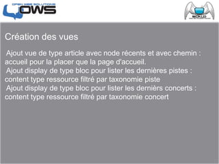 Création des vues
Ajout vue de type article avec node récents et avec chemin :
accueil pour la placer que la page d'accueil.
Ajout display de type bloc pour lister les dernières pistes :
content type ressource filtré par taxonomie piste
Ajout display de type bloc pour lister les dernièrs concerts :
content type ressource filtré par taxonomie concert
 