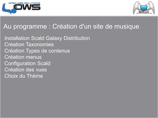 Au programme : Création d'un site de musique
Installation Scald Galaxy Distribution
Création Taxonomies
Création Types de contenus
Création menus
Configuration Scald
Création des vues
Choix du Thème
 