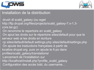 Installation de la distribution
drush dl scald_galaxy (ou wget
http://ftp.drupal.org/files/projects/scald_galaxy-7.x-1.3-
core.tar.gz)
On renomme le repertoire en scald_galaxy
On ajout les droits sur le répertoire sites/default pour que le
serveur web ai les droits en écriture
cp sites/default/default.settings.php sites/default/settings.php
On ajoute les traductions françaises à partir de
localize.drupal.org. puis on ajoute le fr.po dans
profiles/scald_galaxy/translations/
Lancement de l'installation sur
http://localhost/install.php?profile_scald_galaxy
Configuration des accès bdd, du username...
 