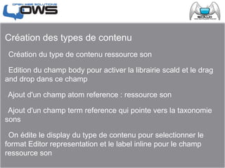 Création des types de contenu
 Création du type de contenu ressource son
 Edition du champ body pour activer la librairie scald et le drag
and drop dans ce champ
 Ajout d'un champ atom reference : ressource son
 Ajout d'un champ term reference qui pointe vers la taxonomie
sons
 On édite le display du type de contenu pour selectionner le
format Editor representation et le label inline pour le champ
ressource son
 