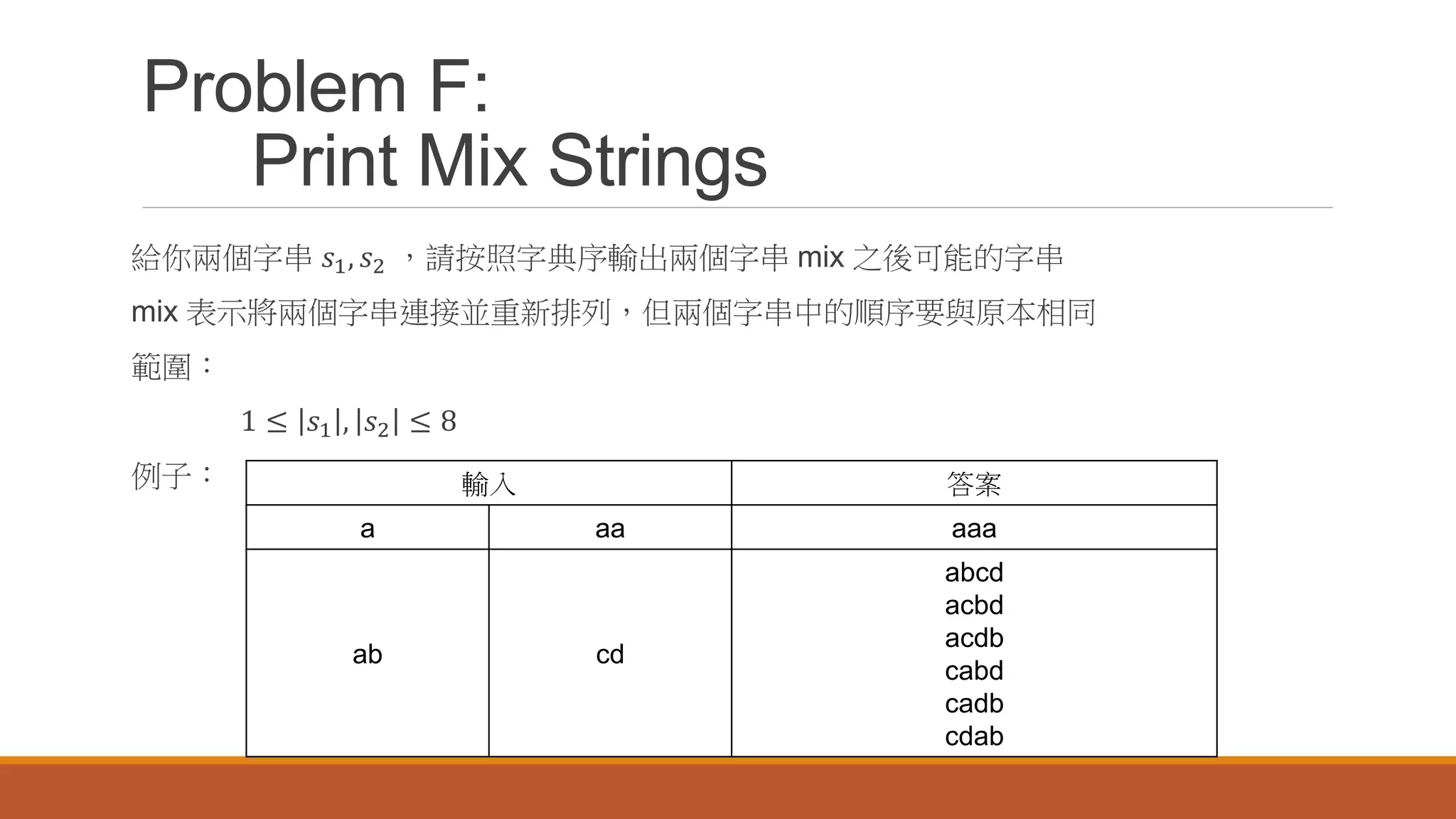 Problem F:
Print Mix Strings
給你兩個字串 𝑠1, 𝑠2 ，請按照字典序輸出兩個字串 mix 之後可能的字串
mix 表示將兩個字串連接並重新排列，但兩個字串中的順序要與原本相同
範圍：
1 ≤ 𝑠1 , 𝑠2 ≤ 8
例子： 輸入 答案
a aa aaa
ab cd
abcd
acbd
acdb
cabd
cadb
cdab
 