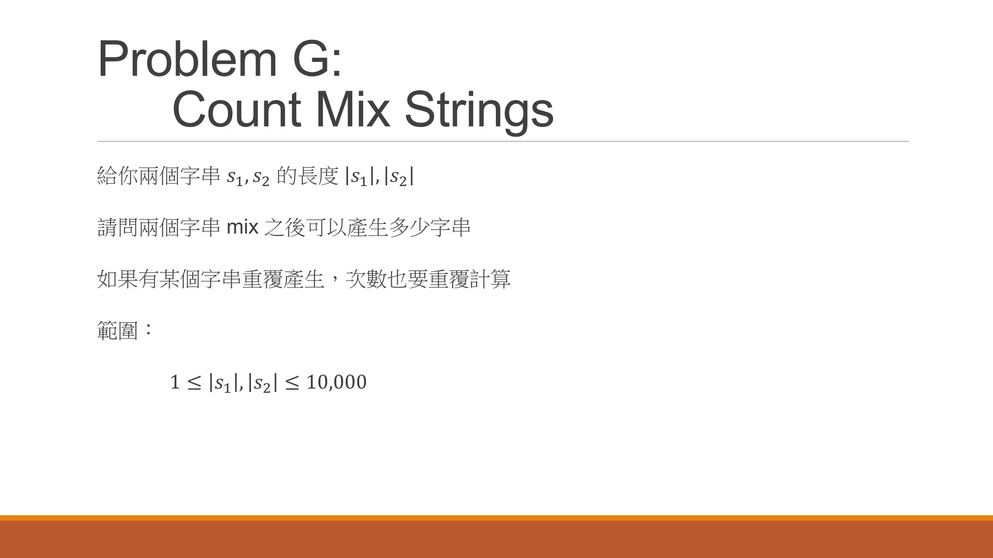 Problem G:
Count Mix Strings
給你兩個字串 𝑠1, 𝑠2 的長度 𝑠1 , 𝑠2
請問兩個字串 mix 之後可以產生多少字串
如果有某個字串重覆產生，次數也要重覆計算
範圍：
1 ≤ 𝑠1 , 𝑠2 ≤ 10,000
 