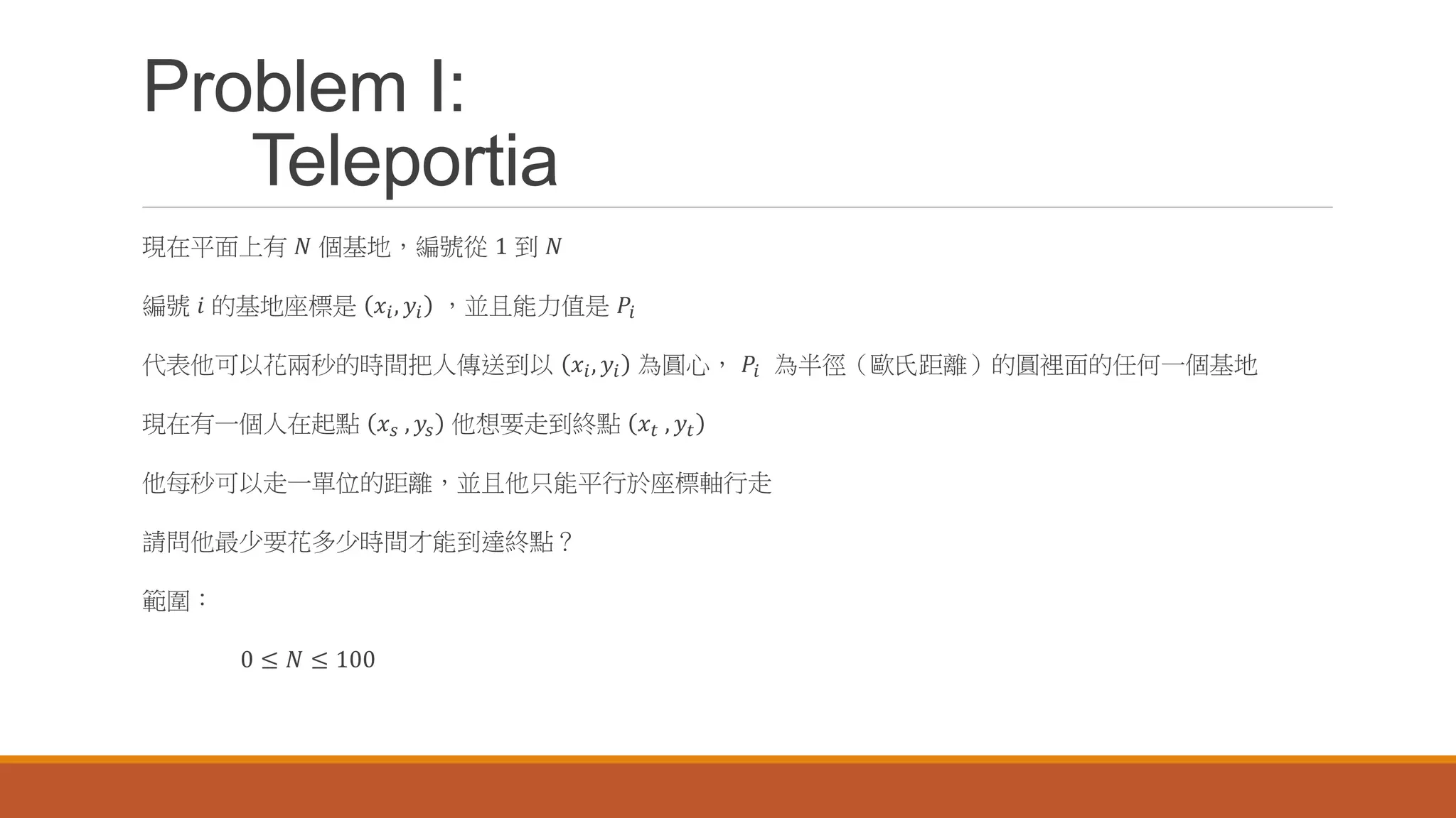 Problem I:
Teleportia
現在平面上有 𝑁 個基地，編號從 1 到 𝑁
編號 𝑖 的基地座標是 𝑥𝑖, 𝑦𝑖 ，並且能力值是 𝑃𝑖
代表他可以花兩秒的時間把人傳送到以 𝑥𝑖, 𝑦𝑖 為圓心， 𝑃𝑖 為半徑（歐氏距離）的圓裡面的任何一個基地
現在有一個人在起點 𝑥 𝑠 , 𝑦𝑠 他想要走到終點 𝑥 𝑡 , 𝑦𝑡
他每秒可以走一單位的距離，並且他只能平行於座標軸行走
請問他最少要花多少時間才能到達終點？
範圍：
0 ≤ 𝑁 ≤ 100
 
