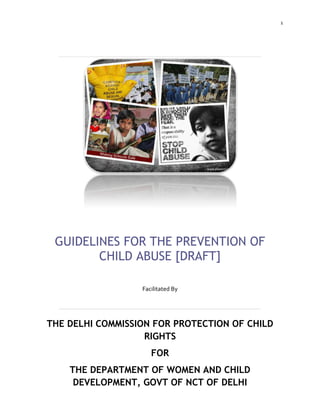 1
GUIDELINES FOR THE PREVENTION OF
CHILD ABUSE [DRAFT]
Facilitated By
THE DELHI COMMISSION FOR PROTECTION OF CHILD
RIGHTS
FOR
THE DEPARTMENT OF WOMEN AND CHILD
DEVELOPMENT, GOVT OF NCT OF DELHI
 
